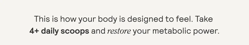 This is how your body is designed to feel. Take 4+ daily scoops and restore your metabolic power.