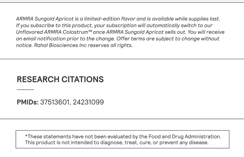 ARMRA Sungold Apricot is a limited-edition flavor and is available while supplies last. If you subscribe to this product, your subscription will automatically switch to our Unflavored ARMRA Colostrum™ once ARMRA Sungold Apricot sells out. You will receive an email notification prior to the change. Offer terms are subject to change without notice. Rahal Biosciences Inc reserves all rights. RESEARCH CITATIONS PMIDs: 37513601, 24231099 *These statements have not been evaluated by the Food and Drug Administration. This product is not intended to diagnose, treat, cure, or prevent any disease.