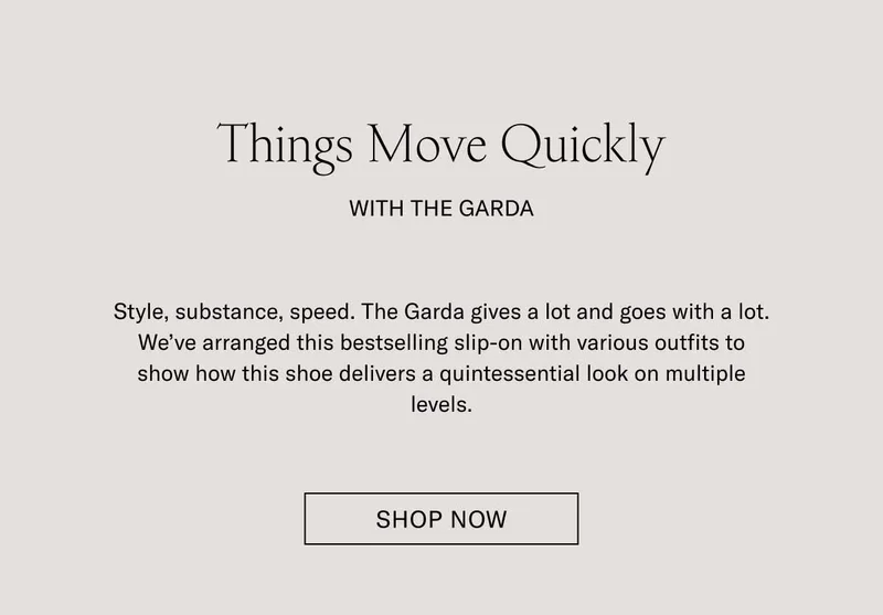 Things Move Quickly with The Garda. Style, substance, speed. The Garda gives a lot and goes with a lot. We've arranged this bestselling slip-on with various outfits to show how this shoe delivers a quintessential look on multiple levels. Shop Now