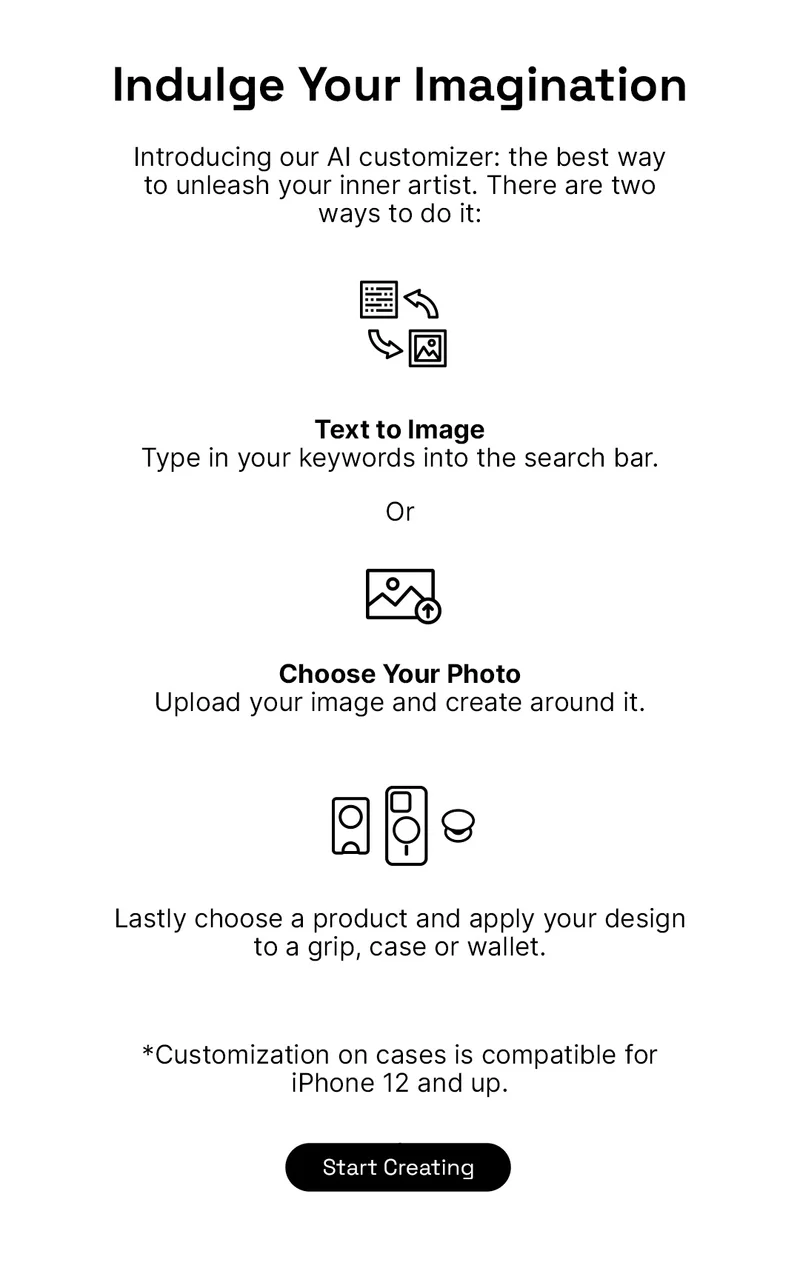 Indulge Your Imagination. Introducing our AI customizer: the best way to unleash your inner artist. There are two ways to do it: Text to Image Type in your keywords into the search bar. Or Choose Your Photo Upload your image and create around it. Lastly choose a product and apply your design to a grip, case or wallet. * Customization on cases is compatible for iPhone 12 and up. Start Creating