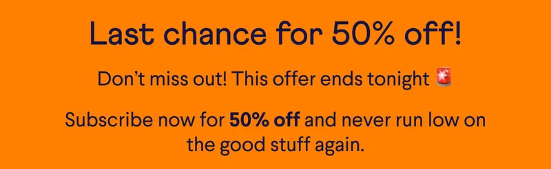 Last chance for 50% off! Don’t miss out! This offer ends tonight 🚨 Subscribe now for 50% off and never run low on the good stuff again.