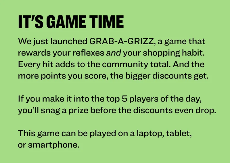 IT'S GAME TIME We just launched GRAB-A-GRIZZ,&nbsp;a game that rewards your reflexes and your shopping habit. Every hit adds to the community total. And the more points you score, the bigger discounts get.  If you make it into the top 5 players of the day, you’ll snag a prize before the discounts even drop.  This game can be played on a laptop, tablet, or smartphone.