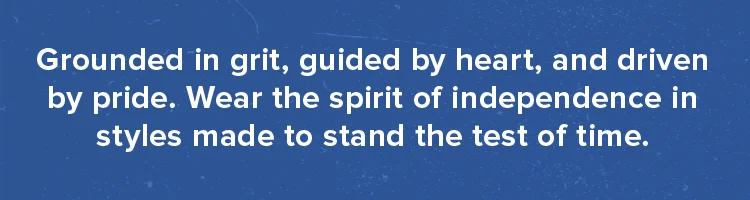 Grounded in grit, guided by heart, and driven by pride. Wear the spirit of independence in styles made to stand the test of time.