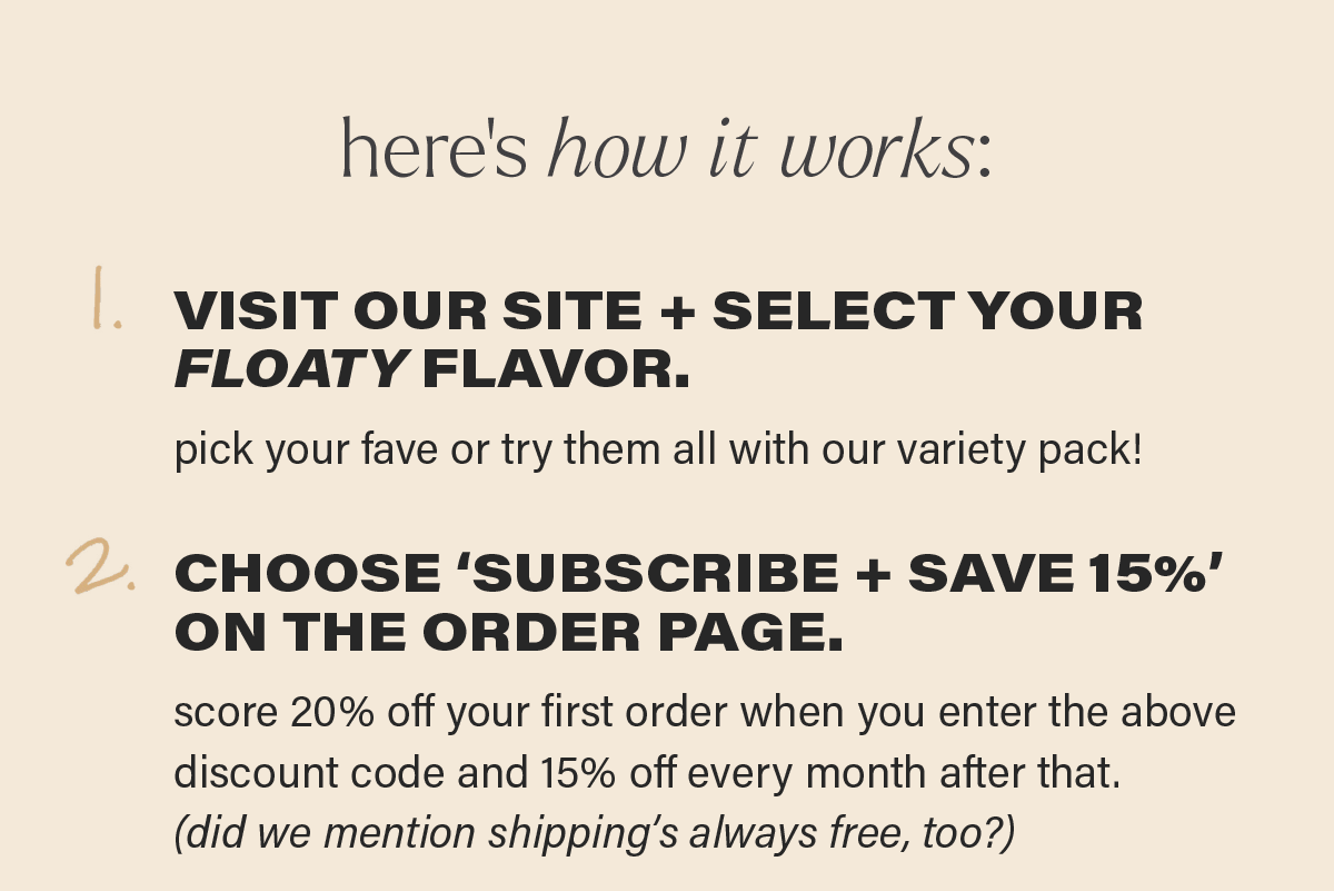 here's how it works... 1. VISIT OUR SITE + SELECT YOUR FLOATY FLAVOR. pick your fave or try them all with our variety pack! 2. CHOOSE 'SUBSCRIBE + SAVE 15%' ON THE ORDER PAGE. score 20% off your first order when you enter the above discount code and 15% off every month after that. (did we mention shipping's always free, too?)