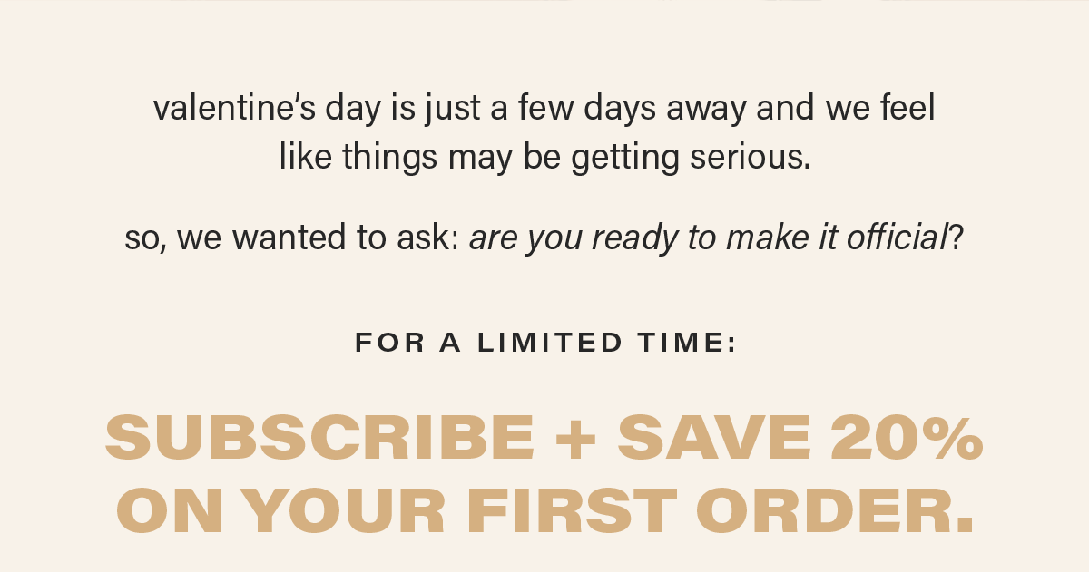 valentine's day is just a few days away and we feel like things may be getting serious. so, we wanted to ask: are you ready to make it official? FOR A LIMITED TIME: SUBSCRIBE + SAVE 20% ON YOUR FIRST ORDER.