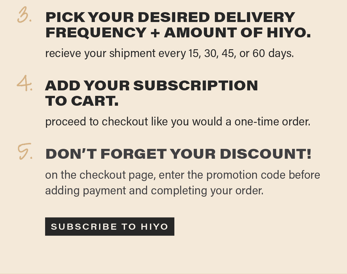3. PICK YOUR DESIRED DELIVERY FREQUENCY AND AMOUNT OF HIYO. receive your shipment every 15, 30, 45, or 60 days. 4. ADD YOUR SUBSCRIPTION TO CART. proceed to check out like you would a one-time order. 5. DON'T FORGET YOUR DISCOUNT! on the checkout page, enter the promotion code before adding payment and completing your order. [SUBSCRIBE TO HIYO]