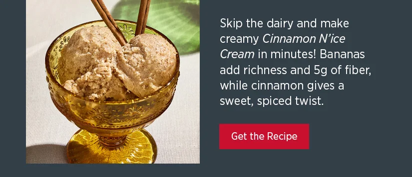 Skip the dairy and make creamy Cinnamon N'ice Cream in minutes! Bananas add richness and 5g of fiber, while gives a sweet, spiced twist.