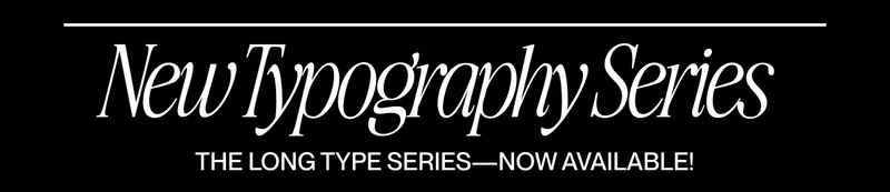 Black banner with elegant white serif text reading “New Typography Series” and a thin horizontal line above it. Smaller uppercase text below reads “THE LONG TYPE SERIES—NOW AVAILABLE!” Black banner with elegant white serif text reading “New Typography Series” and a thin horizontal line above it. Smaller uppercase text below reads “THE LONG TYPE SERIES—NOW AVAILABLE!”
