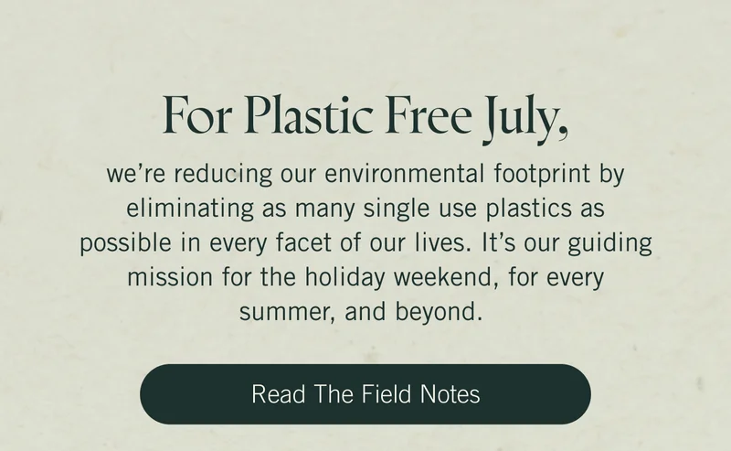 For Plastic Free July, we’re reducing our environmental footprint by eliminating as many single use plastics as possible in every facet of our lives. It’s our guiding mission for the holiday weekend, for every summer, and beyond. Read the Field NOtes.