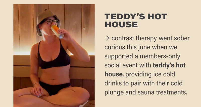 TEDDY’S HOT HOUSE → contrast therapy went sober curious this june when we supported a members-only social event with teddy’s hot house, providing ice cold drinks to pair with their cold plunge and sauna treatments.