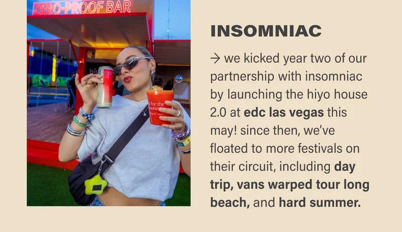 INSOMNIAC → we kicked year two of our partnership with insomniac by launching the hiyo house 2.0 at edc las vegas this may! since then, we’ve floated to more festivals on their circuit, including day trip, vans warped tour long beach, and hard summer.