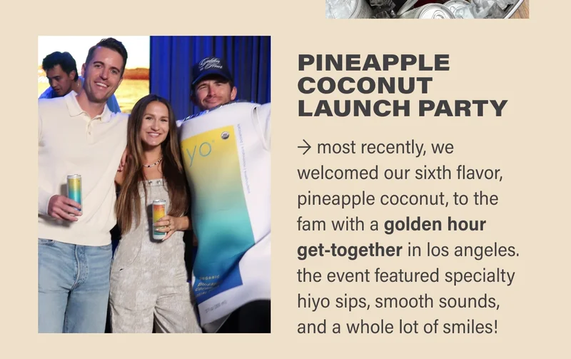 pineapple coconut LAUNCH PARTY → most recently, we welcomed our sixth flavor, pineapple coconut, to the fam with a golden hour get-together in los angeles. the event featured specialty hiyo sips, smooth sounds, and a whole lot of smiles!