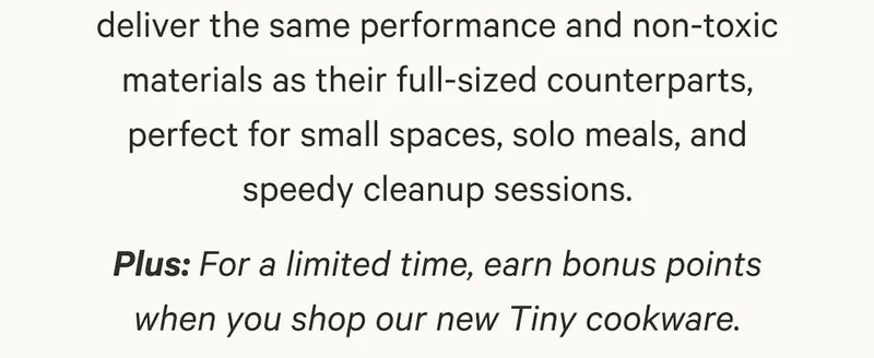 deliver the same performance and non-toxic materials as their full-sized counterparts, perfect for small spaces, solo meals, and speedy cleanup sessions. Plus: For a limited time, earn bonus points when you shop our new Tiny cookware.