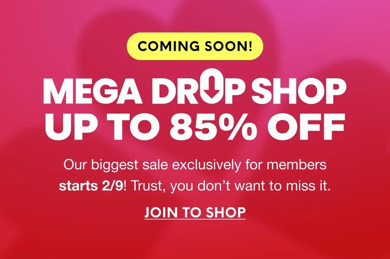COMING SOON! MEGA DROP SHOP - UP TO 85% OFF - Our biggest sale exclusively for members starts 2/9! Trust, you don’t want to miss it. JOIN TO SHOP
