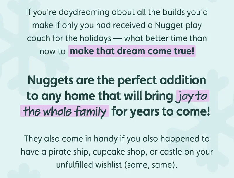 If you're daydreaming about all the builds you'd make if only you had received a Nugget play couch for the holidays — what better time than now to make that dream come true! Nuggets are the perfect addition to any home that will bring joy to the whole family for years to come!  They also come in handy if you also happened to have a pirate ship, cupcake shop, or castle on your unfulfilled wishlist (same, same).