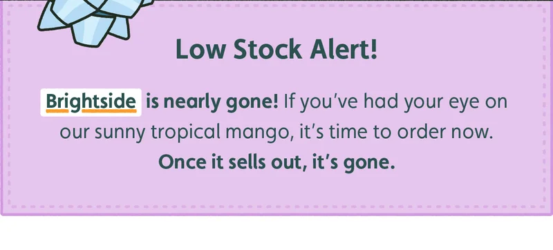 Brightside is nearly gone! If you've had your eye on our sunny tropical mango, it's time to order now. Once it sells out, it's gone.