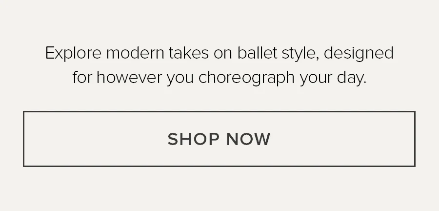 EXPLORE MODERN TAKES ON BALLET STYLE, DESIGNED FOR HOWEVER YOU CHOREOGRAPH YOUR DAY. SHOP NOW