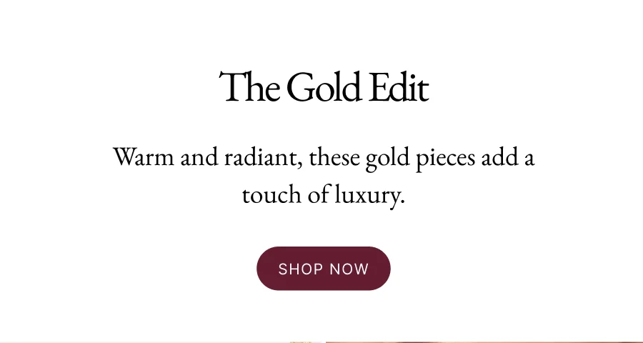 The Gold Edit | Warm and radiant, these gold pieces add a touch of luxury. Shop Now