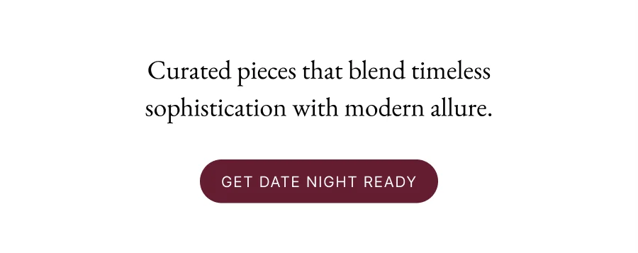 Curated pieces that blend timeless sophistication with modern allure. Get Date Night Ready