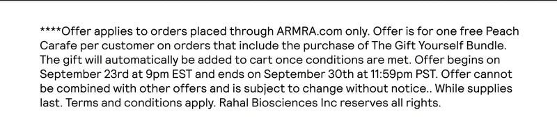 **Offer applies to orders placed through ARMRA.com only. Offer is for one free Peach Carafe per customer on orders that include the purchase of The Gift Yourself Bundle. The gift will automatically be added to cart once conditions are met. Offer begins on September 23rd at 9pm EST and ends on September 31st at 9am EST. Offer cannot be combined with other offers and is subject to change without notice.. While supplies last. Terms and conditions apply. Rahal Biosciences Inc reserves all rights.