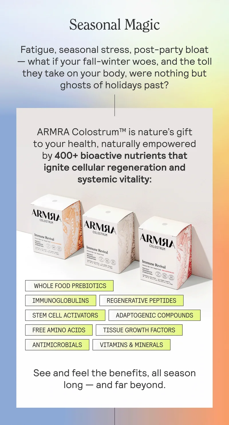 Seasonal Magic. Fatigue, seasonal stress, post-party bloat — what if your fall-winter woes were nothing but ghosts of holidays past?  ARMRA Colostrum™ is nature’s gift to your health, naturally empowered by 400+ bioactive nutrients that ignite cellular regeneration and systemic vitality: WHOLE FOOD PREBIOTICS. IMMUNOGLOBULINS. REGENERATIVE PEPTIDES. STEM CELL ACTIVATORS. ADAPTOGENIC COMPOUNDS. FREE AMINO ACIDS. TISSUE GROWTH FACTORS. ANTIMICROBIALS.  VITAMINS & MINERALS.  See and feel the benefits, all season long — and far beyond.