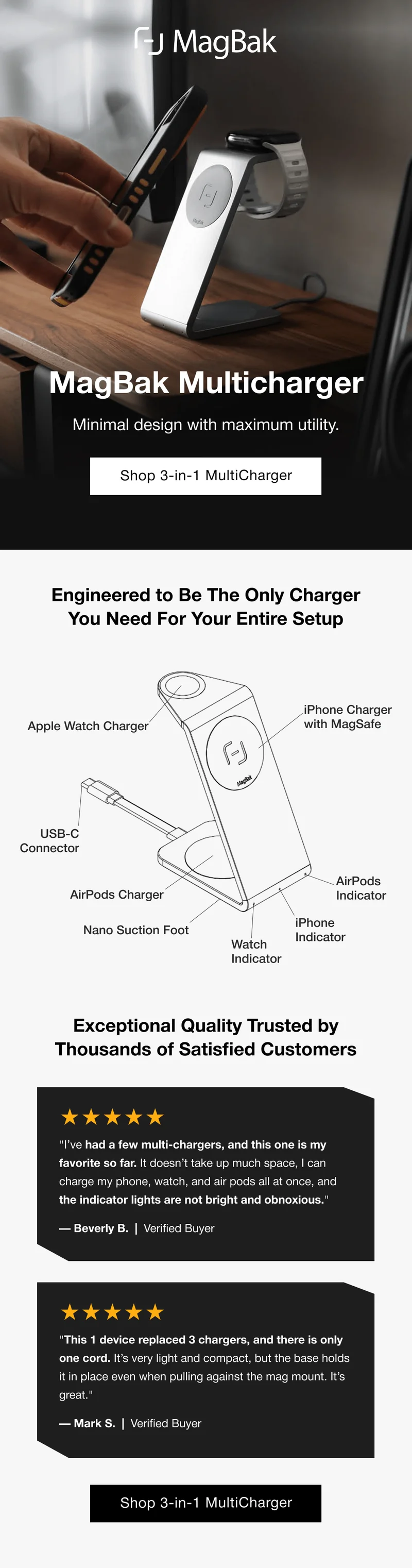 MagBak Multicharger Minimal design with maximum utility. Shop 3-in-1 MultiCharger Engineered to Be The Only Charger You Need For Your Entire Setup Apple Watch Charger iPhone Charger with MagSafe USB-C Connector AirPods Charger AirPods Indicator Nano Suction Foot iPhone Indicator Watch Indicator Exceptional Quality Trusted by Thousands of Satisfied Customers ★★★★★ "I’ve had a few multi-chargers, and this one is my favorite so far. It doesn’t take up much space, I can charge my phone, watch, and air pods all at once, and the indicator lights are not bright and obnoxious." — Beverly B.  |  Verified Buyer ★★★★★ "This 1 device replaced 3 chargers, and there is only one cord. It’s very light and compact, but the base holds it in place even when pulling against the mag mount. It’s great." — Mark S.  |  Verified Buyer