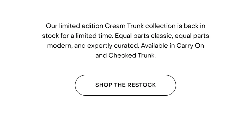 Our limited edition Cream Trunk collection is back in stock. Crafted with a glazed polycarbonate shell, twin latch locks, SilentMove™ wheels, and leather handles. Available in Carry On and Checked Trunk.