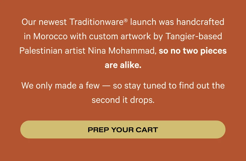Our newest Traditionware® launch was handcrafted in Morocco with custom artwork by Tangier-based Palestinian artist Nina Mohammad, so no two pieces are alike. We only made a few — so stay tuned to find out the second it drops. Prep your cart