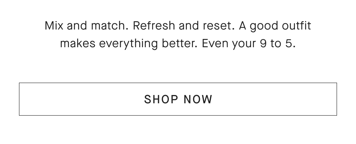 Mix and match. Refresh and reset. A good outfit makes everything better. Even your 9 to 5. [SHOP NOW]