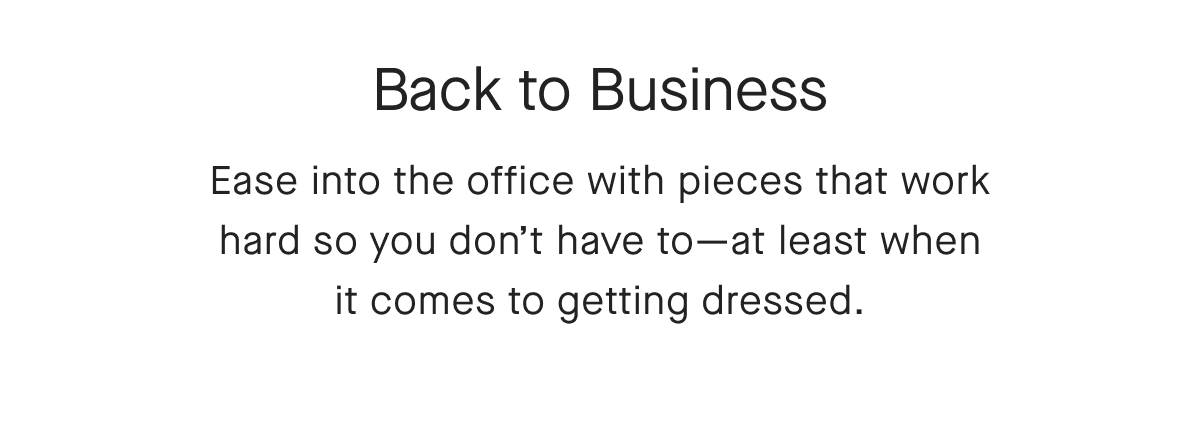 Back to Business Ease into the office with pieces that work hard so you don't have to-at least when it comes to getting dressed.
