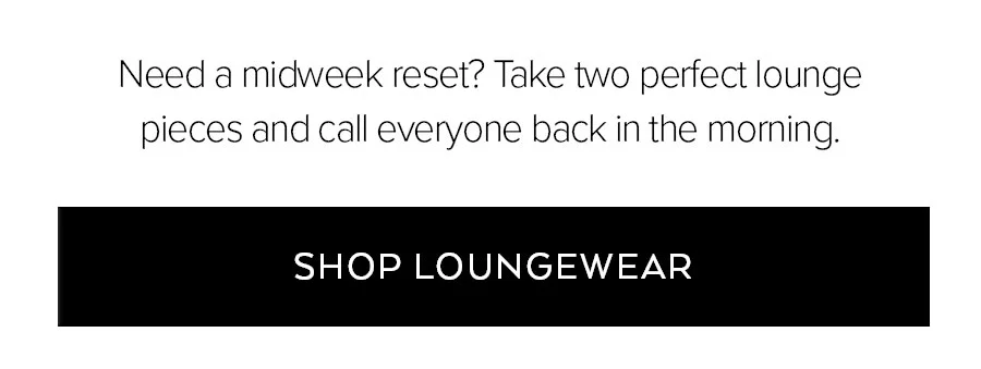 NEED A MIDWEEK RESET? TAKE TWO PERFECT LOUNGE PIECES AND CALL EVERYONE BACK IN THE MORNING. SHOP LOUNGEWEAR.