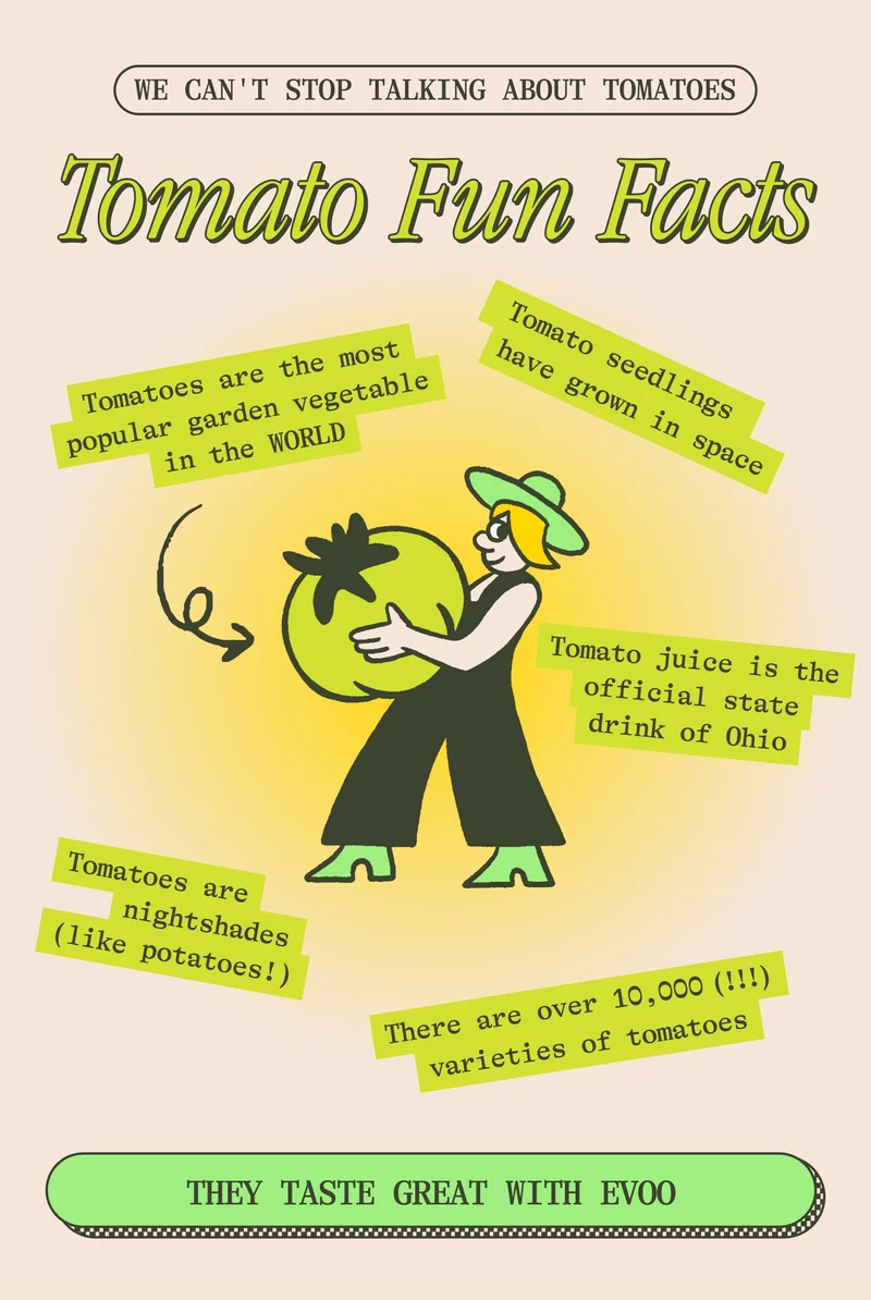 We can't stop talking about tomatoes... TOMATO FUN FACTS  Tomato juice is the official state drink of Ohio Tomato seedlings have grown in space There are over 10,000 (!!!) varieties of tomatoes worldwide Tomatoes are nightshades (like potatoes!) Tomatoes are the most popular garden vegetable in the WORLD