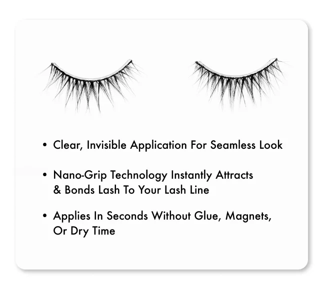 Clear, invisible application for seamless look Nano-grip technology instantly attracts & bonds lash to your lash line Applies in seconds without glue, magnets, or dry time