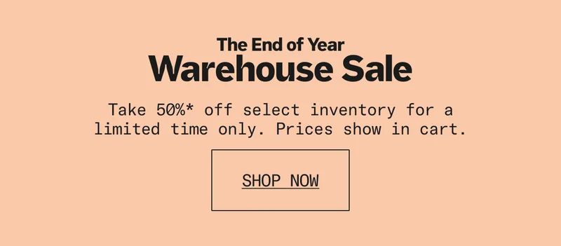 Also happening now: The End of Year Warehouse Sale. Save 50%* on select inventory for a limited time, prices shown in cart.