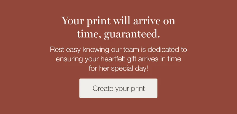 Your print will arrive on time, guaranteed. Rest easy knowing our team is dedicated to ensuring your heartfelt gift arrives in time for her special day!