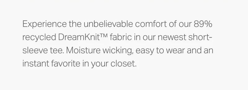 Experience the unbelievable comfort of our 89% recycled DreamKnit fabric