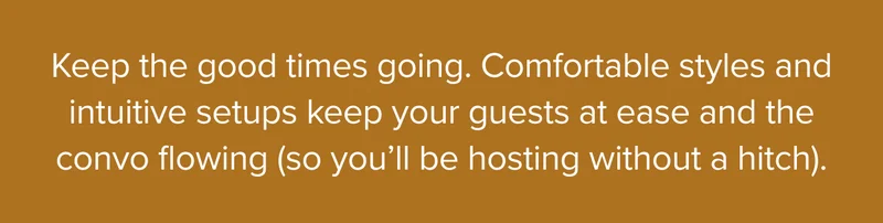 Keep the good times going. Comfortable styles and intuitive setups keep your guests at ease and the convo flowing.