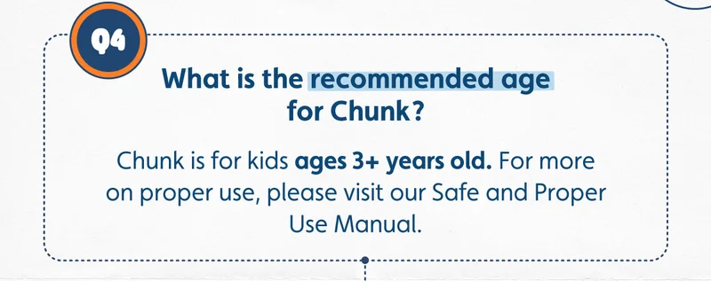 What is the recommended age for Chunk? Chunk is for kids ages 3+ years old. For more on proper use, please visit our Safe and Proper Use Manual.