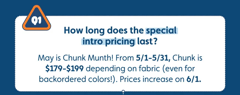 How long does the special intro pricing last? May is Chunk Munth! From 5/1-5/31, Chunk is $179-$199 depending on fabric (even for backordered colors!). Prices increase on 6/1.