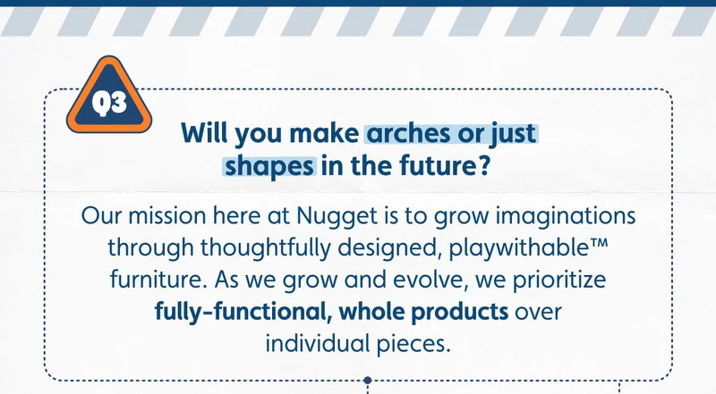 Will you make arches or just shapes in the future? Our mission here at Nugget is to grow imaginations through thoughtfully designed, playwithable™ furniture. As we grow and evolve, we prioritize fully-functional, whole products over individual pieces.