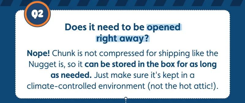Does it need to be opened right away? Nope! Chunk is not compressed for shipping like the Nugget is, so it can be stored in the box for as long as needed. Just make sure it's kept in a climate-controlled environment (not the hot attic!).