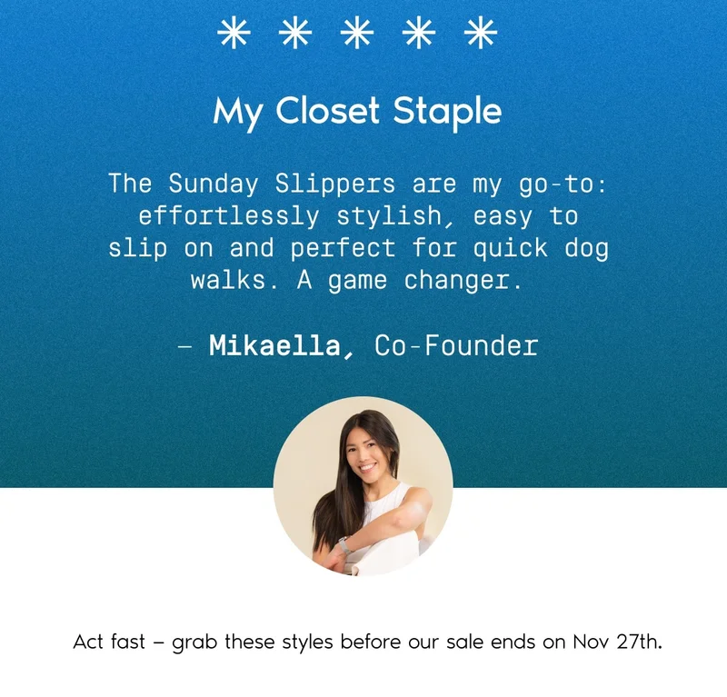 My Closet Staple. The Sunday Slippers are my go-to: effortlessly stylish, easy to slip on and perfect for quick dog walks. A game changer. – Mikaella, Co-Founder. Act fast – grab these styles before our sale ends on Nov 27th.