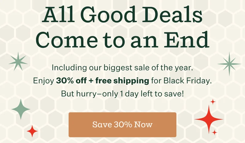 All Good Deals Come to an End | Including our biggest sale of the year. Enjoy 30% off + free shipping for Black Friday. But hurry —only 1 day left to save! | Save 30% Now