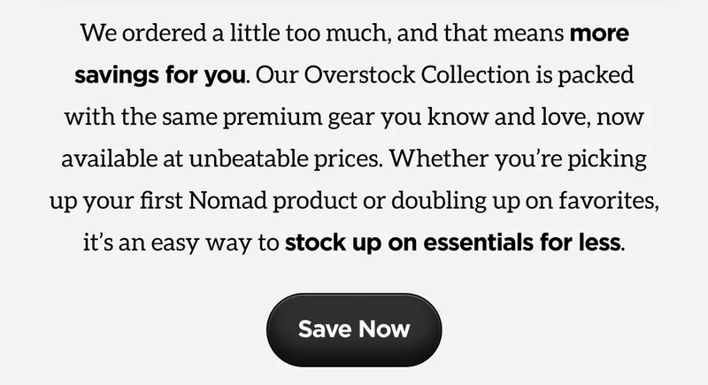 We ordered a little too much, and that means more savings for you. Our Overstock Collection is packed with the same premium gear you know and love, now available at unbeatable prices. Whether you’re picking up your first Nomad product or doubling up on favorites, it’s an easy way to stock up on essentials for less.