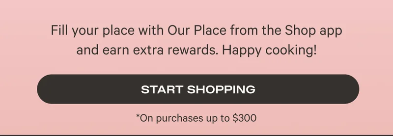 Fill your place with Our Place from the Shop app and earn extra rewards. Happy Cooking! - Start Shopping
