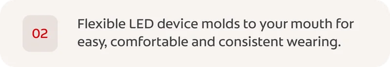 Flexible LED device molds to your mouth for easy, comfortable and consistent wearing.