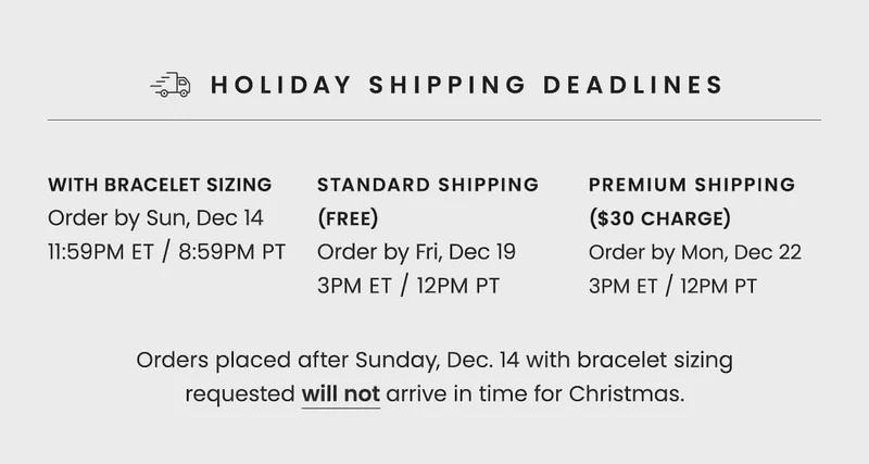 Holiday Shipping Deadlines | With Bracelet Sizing: Order by Fri, Dec 12 11:59PM ET / 8:59PM PT | Standard Shipping (Free): Order by Fri, Dec 19 3PM ET / 12PM PT | Premium Shipping ($30 Charge): Order by Mon, Dec 22 3PM ET / 12PM PT | Orders placed after Fri, Dec 12 with bracelet sizing requested will not arrive in time for Christmas.