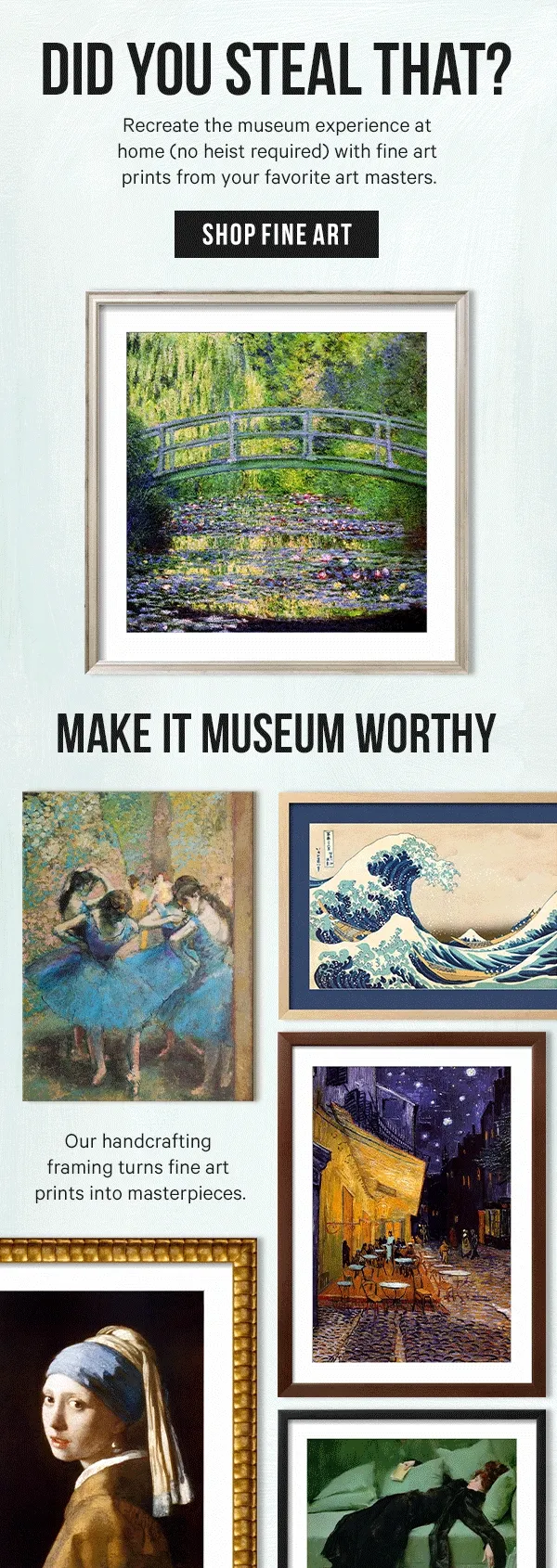 Did You Steal That? Recreate the museum experience at home (no heist required) with fine art prints from your favorite art masters.  Make It Museum Worthy: Our handcrafting framing turns fine art prints into masterpieces.