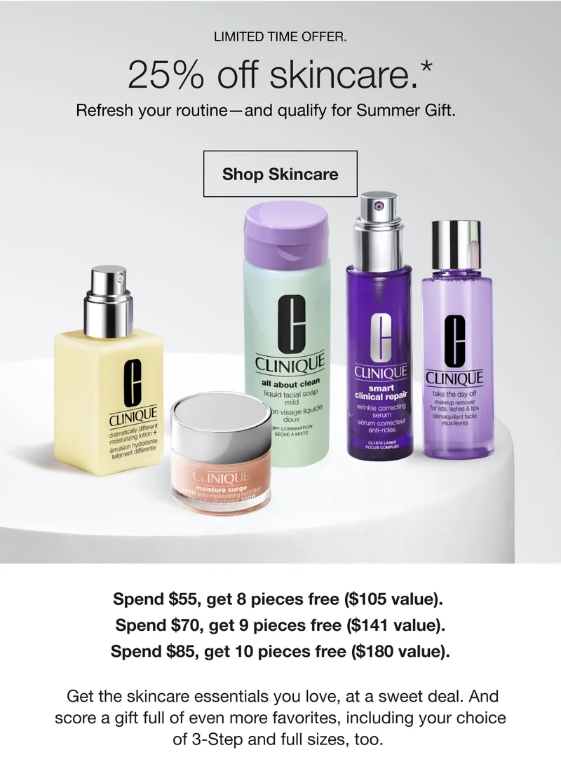 Limited Time Offer. 25% off skincare.* | Refresh your routine—and qualify for Summer Gift.  | Shop Skincare | Spend $55, get 8 pieces free ($105 value). Spend $70, get 9 pieces free ($141 value). Spend $85, get 10 pieces free ($180 value). Get the skincare essentials you love, at a sweet deal. And score a gift full of even more favorites, including your choice of 3-Step and full sizes, too.