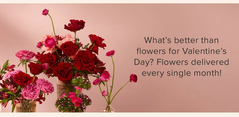 What's better than flowers for Valentine's Day? Flowers delivered every single month! What's better than flowers for Valentine's Day? Flowers delivered every single month!